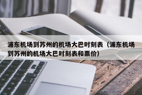 浦东机场到苏州的机场大巴时刻表（浦东机场到苏州的机场大巴时刻表和票价）  第1张