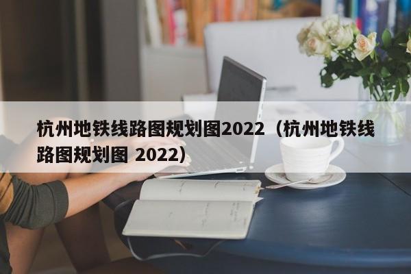 杭州地铁线路图规划图2022（杭州地铁线路图规划图 2022）  第1张