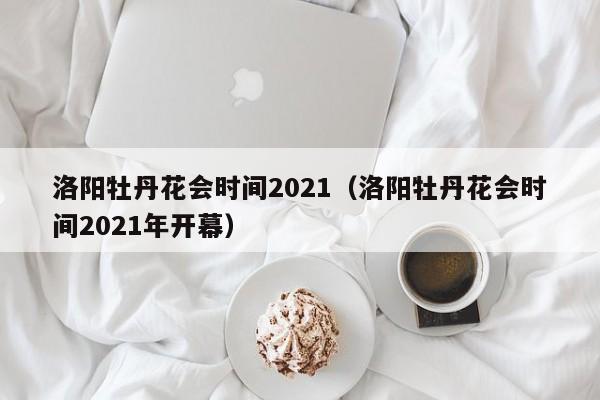 洛阳牡丹花会时间2021（洛阳牡丹花会时间2021年开幕）