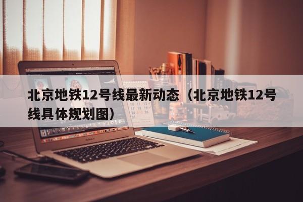 北京地铁12号线最新动态（北京地铁12号线具体规划图）