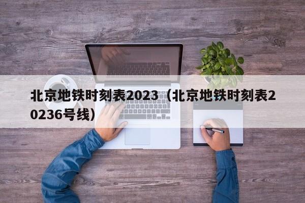 北京地铁时刻表2023（北京地铁时刻表20236号线）