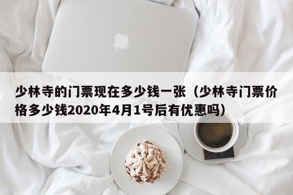 少林寺的门票现在多少钱一张（少林寺门票价格多少钱2020年4月1号后有优惠吗）