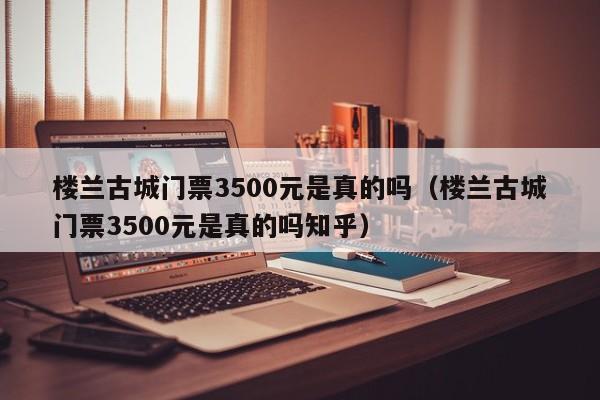 楼兰古城门票3500元是真的吗（楼兰古城门票3500元是真的吗知乎）