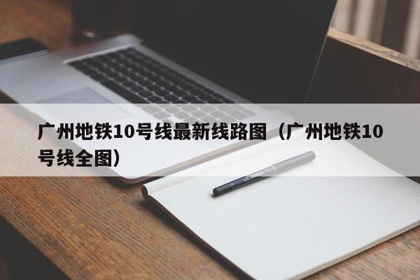 广州地铁10号线最新线路图（广州地铁10号线全图）