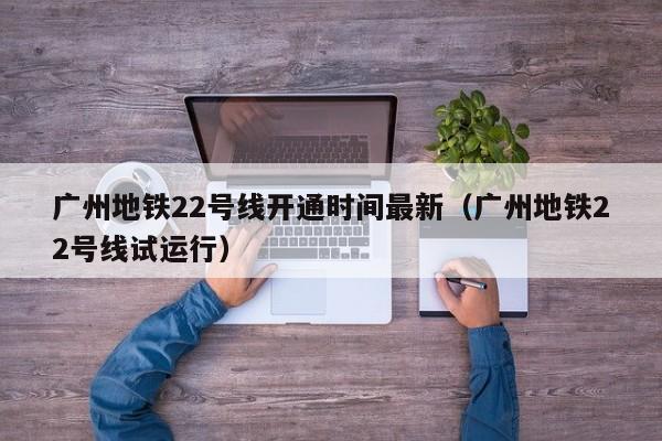 广州地铁22号线开通时间最新（广州地铁22号线试运行）  第1张