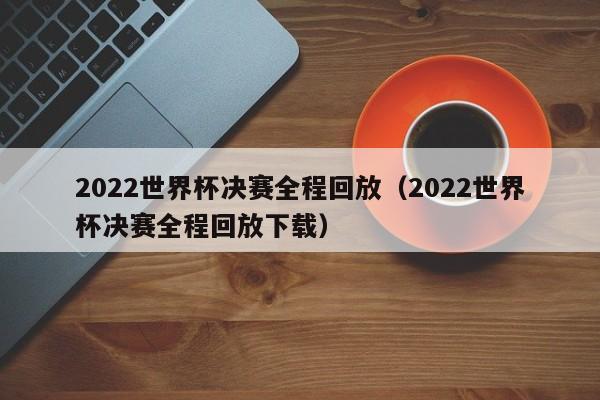 2022世界杯决赛全程回放（2022世界杯决赛全程回放下载）