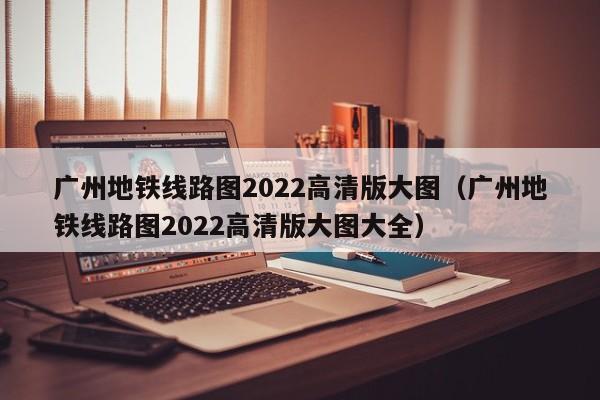 广州地铁线路图2022高清版大图（广州地铁线路图2022高清版大图大全）