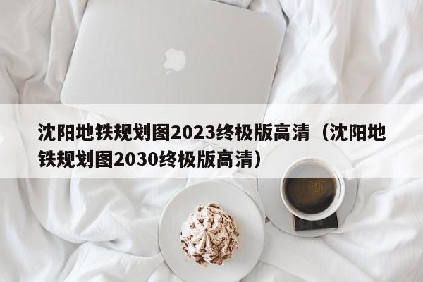 沈阳地铁规划图2023终极版高清（沈阳地铁规划图2030终极版高清）