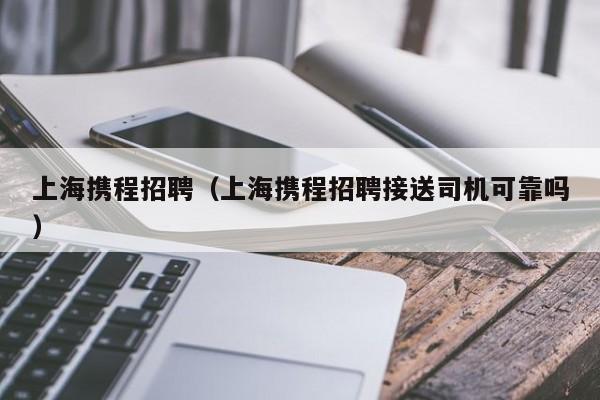 上海携程招聘（上海携程招聘接送司机可靠吗）