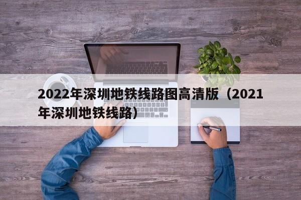 2022年深圳地铁线路图高清版（2021年深圳地铁线路）