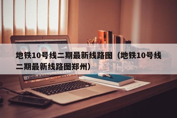 地铁10号线二期最新线路图（地铁10号线二期最新线路图郑州）  第1张