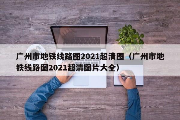 广州市地铁线路图2021超清图（广州市地铁线路图2021超清图片大全）