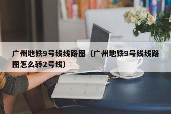 广州地铁9号线线路图（广州地铁9号线线路图怎么转2号线）