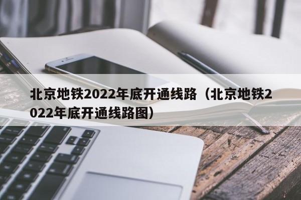 北京地铁2022年底开通线路（北京地铁2022年底开通线路图）