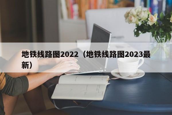 地铁线路图2022（地铁线路图2023最新）