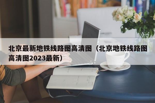 北京最新地铁线路图高清图（北京地铁线路图高清图2023最新）