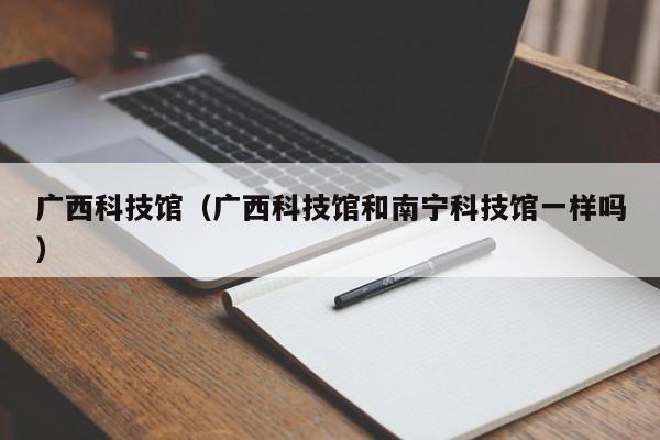 广西科技馆（广西科技馆和南宁科技馆一样吗）