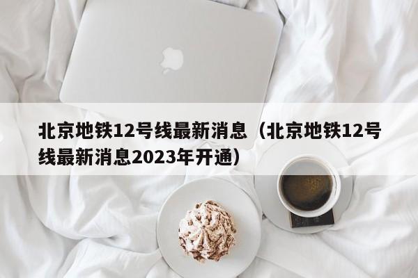 北京地铁12号线最新消息（北京地铁12号线最新消息2023年开通）