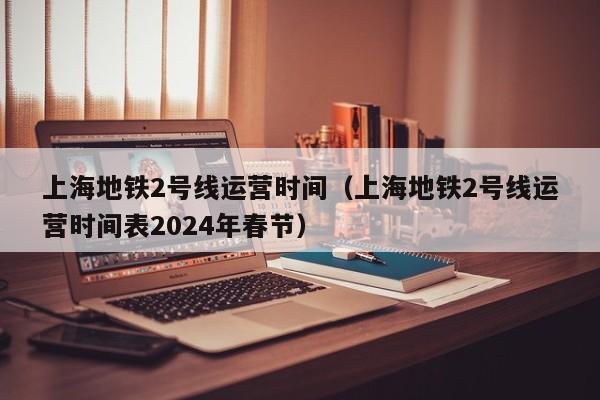 上海地铁2号线运营时间（上海地铁2号线运营时间表2024年春节）  第1张