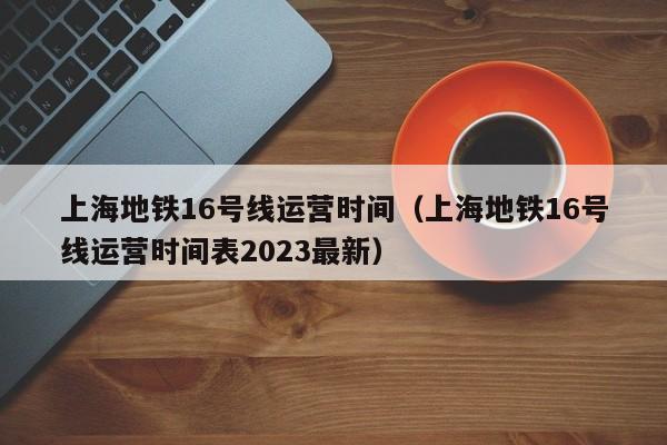 上海地铁16号线运营时间（上海地铁16号线运营时间表2023最新）  第1张