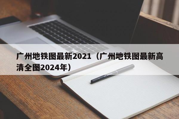 广州地铁图最新2021（广州地铁图最新高清全图2024年）