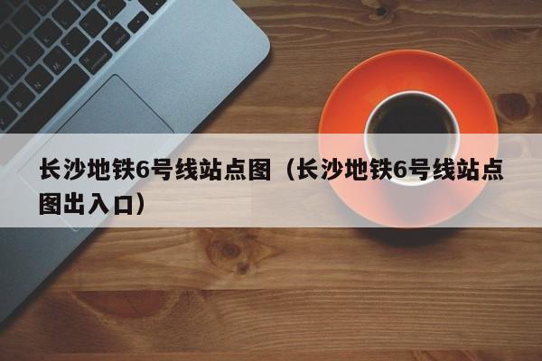 长沙地铁6号线站点图（长沙地铁6号线站点图出入口）